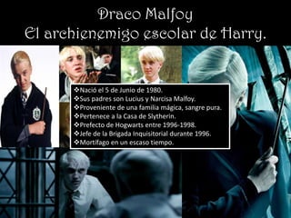 Draco Malfoy
El archienemigo escolar de Harry.


      Nació el 5 de Junio de 1980.
      Sus padres son Lucius y Narcisa Malfoy.
      Proveniente de una familia mágica, sangre pura.
      Pertenece a la Casa de Slytherin.
      Prefecto de Hogwarts entre 1996-1998.
      Jefe de la Brigada Inquisitorial durante 1996.
      Mortífago en un escaso tiempo.
 