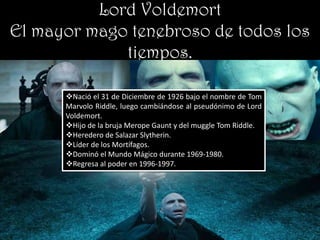 Lord Voldemort
El mayor mago tenebroso de todos los
             tiempos.

      Nació el 31 de Diciembre de 1926 bajo el nombre de Tom
      Marvolo Riddle, luego cambiándose al pseudónimo de Lord
      Voldemort.
      Hijo de la bruja Merope Gaunt y del muggle Tom Riddle.
      Heredero de Salazar Slytherin.
      Líder de los Mortífagos.
      Dominó el Mundo Mágico durante 1969-1980.
      Regresa al poder en 1996-1997.
 