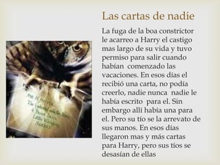 Las cartas de nadie
La fuga de la boa constrictor
le acarreo a Harry el castigo
mas largo de su vida y tuvo
permiso para salir cuando
habían comenzado las
vacaciones. En esos días el
recibió una carta, no podía
creerlo, nadie nunca nadie le
había escrito para el. Sin
embargo allí había una para
el. Pero su tío se la arrevato de
sus manos. En esos días
llegaron mas y más cartas
para Harry, pero sus tíos se
desasían de ellas
 
