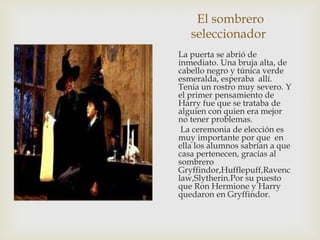 El sombrero
   seleccionador
La puerta se abrió de
inmediato. Una bruja alta, de
cabello negro y túnica verde
esmeralda, esperaba allí.
Tenia un rostro muy severo. Y
el primer pensamiento de
Harry fue que se trataba de
alguien con quien era mejor
no tener problemas.
 La ceremonia de elección es
muy importante por que en
ella los alumnos sabrían a que
casa pertenecen, gracias al
sombrero
Gryffindor,Hufflepuff,Ravenc
law,Slytherin.Por su puesto
que Ron Hermione y Harry
quedaron en Gryffindor.
 