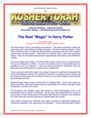 Harry Potter Review – KosherTorah.com
Copyright © 1993 - 2003 by Ariel Bar Tzadok. All rights reserved.
1
B”H
Authentic Kabbalah - Sephardic Studies
Benei Noah Studies -- Anti-Missionary/Anti-Cult Materials
The Real "Magic" in Harry Potter
By Ariel Bar Tzadok
Copyright © 2002 by Ariel Bar Tzadok. All rights reserved.
The Harry Potter movie is enchanting and great fun. The whole experience makes one
walk away with a good feeling and happy thoughts. This then is the big problem. Harry
Potter extols the value of witchcraft and wizardry by portraying them as such innocent,
exciting and enticing pursuits. Witchcraft and wizardry have a long and dangerous
history. They are not matters that should be aggrandized, taken lightly, and marketed to
children.
Let us put matters into context. The Harry Potter books and film ever so subtly promote
the use of witchcraft by children. Anyone truly familiar with real witchcraft should be
appalled by such an endeavor. If you see nothing diabolical in witchcraft, then you
obviously know nothing about its practices or its practitioners.
This is what real witchcraft is about: the casting of spells in an attempt to manipulate the
minds and feelings of others, the sacrifices of animals, the ripping out their organs and
the drinking of their blood, the invocation of demons, and other dangerous mind altering
psychological practices.
Witchcraft goes under various names today to disguise itself. Under such names as
Wicca and Goths, witchcraft and the likes are responsible for numerous teenage mental
breakdowns, suicides, and murder.
The Dungeons and Dragons craze that causes so much psychological harm to its
practitioners has its source in witchcraft. The two boys who perpetrated the murder of
over a dozen of their classmates at Columbine High School in Colorado were members
of a Goth witchcraft cult that taught them to glorify death and suicide.
Harry Potter homogenizes witchcraft and makes it appear so deliciously magical and
innocently fantastical, even glamorous and desirable. Young impressionable children
 