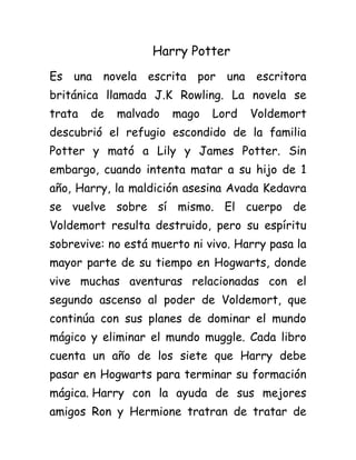 Harry Potter
Es una novela escrita por una escritora
británica llamada J.K Rowling. La novela se
trata de malvado mago Lord Voldemort
descubrió el refugio escondido de la familia
Potter y mató a Lily y James Potter. Sin
embargo, cuando intenta matar a su hijo de 1
año, Harry, la maldición asesina Avada Kedavra
se vuelve sobre sí mismo. El cuerpo de
Voldemort resulta destruido, pero su espíritu
sobrevive: no está muerto ni vivo. Harry pasa la
mayor parte de su tiempo en Hogwarts, donde
vive muchas aventuras relacionadas con el
segundo ascenso al poder de Voldemort, que
continúa con sus planes de dominar el mundo
mágico y eliminar el mundo muggle. Cada libro
cuenta un año de los siete que Harry debe
pasar en Hogwarts para terminar su formación
mágica. Harry con la ayuda de sus mejores
amigos Ron y Hermione tratran de tratar de
 