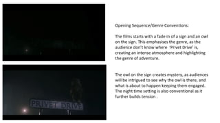 Opening Sequence/Genre Conventions: 
The films starts with a fade in of a sign and an owl 
on the sign. This emphasises the genre, as the 
audience don’t know where ‘Privet Drive’ is, 
creating an intense atmosphere and highlighting 
the genre of adventure. 
The owl on the sign creates mystery, as audiences 
will be intrigued to see why the owl is there, and 
what is about to happen keeping them engaged. 
The night time setting is also conventional as it 
further builds tension . 
 