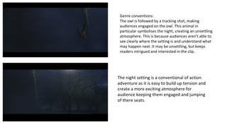 Genre conventions: 
The owl is followed by a tracking shot, making 
audiences engaged on the owl. This animal in 
particular symbolises the night, creating an unsettling 
atmosphere. This is because audiences aren’t able to 
see clearly where the setting is and understand what 
may happen next. It may be unsettling, but keeps 
readers intrigued and interested in the clip. 
The night setting is a conventional of action 
adventure as it is easy to build up tension and 
create a more exciting atmosphere for 
audience keeping them engaged and jumping 
of there seats. 
 