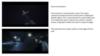 Genre Conventions: 
The character is introduced by a prop. This makes 
audiences excited and want to know who is holding this 
specific object. This is conventional of a action/adventure 
as it implies this prop is about to be used for a specific 
reason, implying to readers the action is about to begin. 
This particular shot makes readers on the edge of there 
seat. 
 