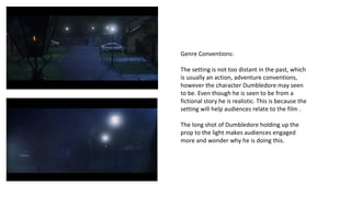Genre Conventions: 
The setting is not too distant in the past, which 
is usually an action, adventure conventions, 
however the character Dumbledore may seen 
to be. Even though he is seen to be from a 
fictional story he is realistic. This is because the 
setting will help audiences relate to the film . 
The long shot of Dumbledore holding up the 
prop to the light makes audiences engaged 
more and wonder why he is doing this. 
 