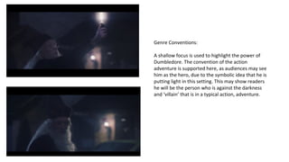 Genre Conventions: 
A shallow focus is used to highlight the power of 
Dumbledore. The convention of the action 
adventure is supported here, as audiences may see 
him as the hero, due to the symbolic idea that he is 
putting light in this setting. This may show readers 
he will be the person who is against the darkness 
and ‘villain’ that is in a typical action, adventure. 
 