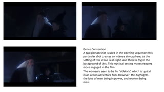 Genre Convention : 
A two person shot is used in the opening sequence; this 
particular shot creates an intense atmosphere, as the 
setting of this scene is at night, and there is fog in the 
background of this. This mystical setting makes readers 
more engaged in the film. 
The women is seen to be his ‘sidekick’, which is typical 
in an action adventure film. However, this highlights 
the idea of men being in power, and women being 
men. 
