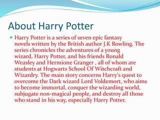 About Harry Potter
Harry Potter is a series of seven epic fantasy
novels written by the British author J.K Rowling. The
series chronicles the adventures of a young
wizard, Harry Potter, and his friends Ronald
Weasley and Hermione Granger , all of whom are
students at Hogwarts School Of Witchcraft and
Wizardry. The main story concerns Harry's quest to
overcome the Dark wizard Lord Voldemort, who aims
to become immortal, conquer the wizarding world,
subjugate non-magical people, and destroy all those
who stand in his way, especially Harry Potter.