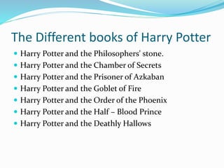 The Different books of Harry Potter
Harry Potter and the Philosophers' stone.
Harry Potter and the Chamber of Secrets
Harry Potter and the Prisoner of Azkaban
Harry Potter and the Goblet of Fire
Harry Potter and the Order of the Phoenix
Harry Potter and the Half – Blood Prince
Harry Potter and the Deathly Hallows