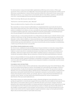 Foi interessante as crianças terem percebido rapidamente as diferenças entre o texto e o filme a que
assistiram.O livro, muito mais rico e elaborado,trazia várias passagens que não apareciam no filme,e essas
diferenças surpreenderam as criançase fizeram aumentar ainda mais o entusiasmo.Foram muitas tardes
dedicadas às leituras,e as crianças foram se envolvendo cada vez mais afetiva,cognitiva e culturalmente
com o livro. A proximidade do fim da narrativa foi deixando o grupo bastante emocionado:
“Não lê muito hoje, Marcela,para não acabar logo.”
“Você vai ler o outro livro do Harry,não é, Marcela?”
“Nossa,eu adorei esse livro.A gente vai ficar com saudade,não é?”
Nesse episódio as crianças estavam manifestando um comportamento leitor que muitos de nós temos:
interrompera leitura para que o livro não termine logo.Também deixaram evidente a relação afetiva que
podemos estabelecercom a leitura,no caso a sensação de vazio quando chegamos ao final.A leitura densa
e instigante mobilizou ações das crianças em diferentes áreasdo conhecimento,contribuindopara que
diversas aprendizagens fossem potencializadas pelas aventuras de Harry Potter.
(A aposta de que a criança pode aprofundar seu conhecimento para além do que a mídia lhe oferece,como
conhecer o texto fonte,ou seja, versão que originou o filme, é uma saída interessante para ampliar o elo
educação e cultura.Neste trabalho as crianças aprenderam que o cinema parte de uma idéia, que em sua
essência,antes de ser delineada pela câmera,é escrita com todas as letras!Surpreender as crianças com
conhecimentos que não estão explícitos,como este,é uma forma de a escola se atualizar constantemente,
criando novas formas de ensinar no século XXI.)
Harry Potter criando pretextos para a escrita
No início do ano, trabalhamosmuitas atividadesde escrita que envolviam os nomes das crianças.Depois,
passamos a investir em situações de escrita espontânea,nas quais as crianças podiam experimentare
explorar o universo das letras,na tentativa de produzir seu próprio texto.A fim de contextualizar essas
atividades,utilizei personagens do livro Harry Potter e também propus às criançasque escrevessem as
receitas de suas poções mágicas.Nesses momentos,o clima foi de total comprometimento e interesse.
Com as crianças divididas em mesas,percebi um intercâmbio imenso e a socialização de conhecimentos.
Nesses pequenos grupos,puderam confrontar e compartilhar suashipóteses,trocando informações.Esses
exercícios,plenos de significação,ajudaram nossos pequenos estudantes a compreender como funcionam
os códigos de escrita.
Ilustradores mirins de Harry Potter
O livro do Harry Potter de fato chamou a atenção das crianças pelo texto,já que não continha figuras.Aliás,
esse foi um aspecto que intrigou as crianças,acostumadascom a ilustração dos personagens,cenários e
cenas das histórias.A saída encontrada para o questionamento das crianças “Por que este livro não tem
desenho?” foi criar ilustraçõespara alguns capítulos do livro.Desenhamosos personagensconforme foram
aparecendo,observando características físicas,respeitando o vestuário e sua inserção nas situações da
história.Nos desenhos do Harry Potter,por exemplo,algumas criançasdesenharam ele bebê dentro do
cestinho,outras,fizeram-no maior,dentro do armário da casa dos tios,outras se anteciparam e
desenharam o Harry já caracterizado de bruxo.
Para minha surpresa,as crianças passaram a sugerir o desenho de algumas cenas da história,como as
partidas de quadribol e a visita dos personagens à floresta proibida.Para este trabalho de ilustração do livro,
observamos e conversamos sobre as gravurase desenhos de vários outros livros.Instiguei,através de
perguntas e dos materiais apresentados,as crianças a pensarem sobre questões como:o que precisa constar
na ilustração de um livro? De quais partes da história os artistas se utilizam para ilustrar? Eles pintam só
personagens ou pintam lugares e cenas também? Ao final,fizemos um livro de apresentação para os pais,
onde se viam trechos do livro original copiado em papel translúcido e a seguir as ilustrações pertinentes.
Alguns desses desenhos podem ser apreciados neste artigo.
 