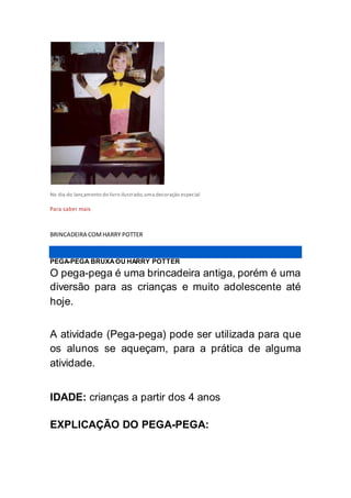 No dia do lançamento do livro ilustrado,uma decoração especial
Para saber mais
BRINCADEIRA COMHARRY POTTER
PEGA-PEGA BRUXAOU HARRY POTTER
O pega-pega é uma brincadeira antiga, porém é uma
diversão para as crianças e muito adolescente até
hoje.
A atividade (Pega-pega) pode ser utilizada para que
os alunos se aqueçam, para a prática de alguma
atividade.
IDADE: crianças a partir dos 4 anos
EXPLICAÇÃO DO PEGA-PEGA:
 