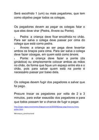 Será escolhido 1 (um) ou mais pegadores, que tem
como objetivo pegar todos os colegas.
Os pegadores devem ao pegar os colegas falar o
que eles deve virar (Pedra, Árvore ou Ponte).
 Pedra: a criança deve ficar encolhida no chão.
Para ser salva o colega deve passar por cima do
colega que está como pedra.
 Árvore: a criança ao ser pega deve levantar
ambos os braços para cima. Para ser salva o colega
deve fazer cócegas, em quem está como árvore.
 Ponte: a criança deve fazer a ponte (da
ginástica) ou simplesmente colocar ambas as mãos
no chão, de forma que fique um espaço entre ela e o
chão, pois para salvar quem está na ponte é
necessário passar por baixo dela.
Os colegas devem fugir dos pegadores e salvar que
foi pego.
Procure trocar os pegadores por volta de 2 a 3
minutos, para evitar exaustão dos pegadores e para
que todos possam ter a chance de fugir e pegar.
http://jogos-regras-movimentos.blogspot.com.br/2014/06/pega-pega-bruxa-ou-harry-
potter.html
Monarquia_constitucional
 