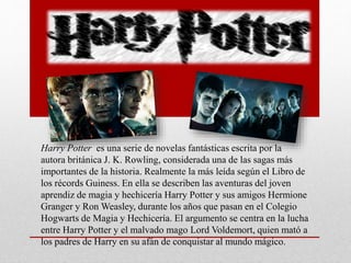 Harry Potter es una serie de novelas fantásticas escrita por la
autora británica J. K. Rowling, considerada una de las sagas más
importantes de la historia. Realmente la más leída según el Libro de
los récords Guiness. En ella se describen las aventuras del joven
aprendiz de magia y hechicería Harry Potter y sus amigos Hermione
Granger y Ron Weasley, durante los años que pasan en el Colegio
Hogwarts de Magia y Hechicería. El argumento se centra en la lucha
entre Harry Potter y el malvado mago Lord Voldemort, quien mató a
los padres de Harry en su afán de conquistar al mundo mágico.
 