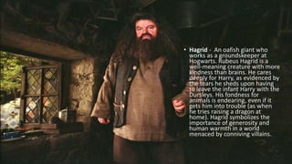 • Hagrid - An oafish giant who
works as a groundskeeper at
Hogwarts. Rubeus Hagrid is a
well-meaning creature with more
kindness than brains. He cares
deeply for Harry, as evidenced by
the tears he sheds upon having
to leave the infant Harry with the
Dursleys. His fondness for
animals is endearing, even if it
gets him into trouble (as when
he tries raising a dragon at
home). Hagrid symbolizes the
importance of generosity and
human warmth in a world
menaced by conniving villains.
 