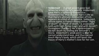 • Voldemort - A great wizard gone bad.
When he killed Harry’s parents, Voldemort
gave Harry a lightning-shaped scar.
Voldemort has thus shaped Harry’s life so
that Harry’s ultimate destruction of him
appears as a kind of vengeance. Voldemort,
whose name in French means either “flight
of death” or “theft of death,” is associated
both with high-flying magic and with deceit
throughout the story. He is determined to
escape death by finding the Sorcerer’s
Stone. Voldemort’s weak point is that he
cannot understand love, and thus cannot
touch Harry’s body, which still bears the
traces of Harry’s mother’s love for her son.
 
