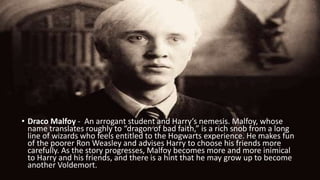 • Draco Malfoy - An arrogant student and Harry’s nemesis. Malfoy, whose
name translates roughly to “dragon of bad faith,” is a rich snob from a long
line of wizards who feels entitled to the Hogwarts experience. He makes fun
of the poorer Ron Weasley and advises Harry to choose his friends more
carefully. As the story progresses, Malfoy becomes more and more inimical
to Harry and his friends, and there is a hint that he may grow up to become
another Voldemort.
 