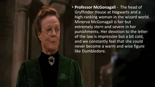 • Professor McGonagall - The head of
Gryffindor House at Hogwarts and a
high-ranking woman in the wizard world.
Minerva McGonagall is fair but
extremely stern and severe in her
punishments. Her devotion to the letter
of the law is impressive but a bit cold,
and we constantly feel that she could
never become a warm and wise figure
like Dumbledore.
 