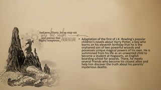 • Adaptation of the first of J.K. Rowling's popular
children's novels about Harry Potter, a boy who
learns on his eleventh birthday that he is the
orphaned son of two powerful wizards and
possesses unique magical powers of his own. He is
summoned from his life as an unwanted child to
become a student at Hogwarts, an English
boarding school for wizards. There, he meets
several friends who become his closest allies and
help him discover the truth about his parents'
mysterious deaths.
 