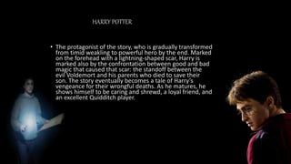 HARRY POTTER
• The protagonist of the story, who is gradually transformed
from timid weakling to powerful hero by the end. Marked
on the forehead with a lightning-shaped scar, Harry is
marked also by the confrontation between good and bad
magic that caused that scar: the standoff between the
evil Voldemort and his parents who died to save their
son. The story eventually becomes a tale of Harry’s
vengeance for their wrongful deaths. As he matures, he
shows himself to be caring and shrewd, a loyal friend, and
an excellent Quidditch player.
 