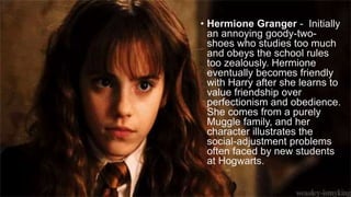 • Hermione Granger - Initially
an annoying goody-two-
shoes who studies too much
and obeys the school rules
too zealously. Hermione
eventually becomes friendly
with Harry after she learns to
value friendship over
perfectionism and obedience.
She comes from a purely
Muggle family, and her
character illustrates the
social-adjustment problems
often faced by new students
at Hogwarts.
 