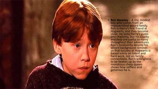 • Ron Weasley - A shy, modest
boy who comes from an
impoverished wizard family.
Ron is Harry’s first friend at
Hogwarts, and they become
close. He lacks Harry’s gusto
and charisma, but his loyalty
and help are useful to Harry
throughout their adventures.
Ron’s mediocrity despite his
wizard background reminds
us that success at Hogwarts is
based solely on talent and
hard work, not on family
connections. Ron’s willingness
to be beaten up by the
monstrous chess queen
shows how selfless and
generous he is.
 