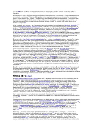 escuela.n. 36
Como resultado, el comportamiento cada vez más enojado y errático de Harry casilo aleja de Ron y
Hermione.
Row ling dijo que puso a Harry bajo tensión emocional extrema para mostrar su humanidad y vulnerabilidad emocional,
en contraste a su némesis, Voldemort. "[Harry es] un héroe muy humano, y esto es, obviamente, hay un contraste,
entre él, como un héroe muy humano, y Voldemort, que se ha deshumanizado deliberadamente. Y Harry, por lo tanto,
tenía que alcanzar el punto donde casi se colapsa, ydice que no quería jugar más, ya no quería ser un héroe — y
había perdido demasiado. Y no quería perder nada más. Así que — Fénix fue el punto en el que yo decidí que él
tendría su colapso."14
Alser impulsado por Hermione, Harry forma una organización estudiantil secreta llamada el Ejército de Dumbledoren. 17
para enseñar Defensa contra las Artes Oscuras más significativa, ya que la profesora Umbridge sólo los hace leer de
un libro.n. 37
Su plan es frustrado, sin embargo, cuando un miembro del Ejército de Dumbledore, Marietta Edgecombe,n.
39
los delata con Umbridge,n. 40
causando que Dumbledore sea destituido como director.n. 36
Harry sufre otro golpe
emocional, cuando su amado padrino, Sirius, es asesinado durante un duelo con la prima de Sirius,
la mortífaga Bellatrix Lestrange, en el Departamento de Misterios,n. 41
pero Harry finalmente frustra elplan de Voldemort
de robar una importante profecía.n. 42
Row ling dijo: "Y ahora él [Harry] renacerá de sus cenizas fortalecido."14
Una trama
secundaria de la Orden del Fénix involucra elromance de Harry con Cho Chang, pero la relación se desenmaraña
rápidamente. Dice Row ling: "Ellos nunca iban a ser felices, ¡era mejor que terminara temprano!"15
En el sexto libro, HarryPotter y el misterio del príncipe, Harry entra en una pubertad tumultuosa que, dice Row ling, se
basa en los difíciles años de la adolescencia de ella y su hermana menor.16
Row ling también hizo una declaración
íntima sobre la vida personalde Harry: "Debido a las demandas de la aventura que Harryestá siguiendo, él ha tenido
menos experiencia sexualde la que los niños de su edad deberían tener."17
Esta inexperiencia con el romance fue un
factor en la relación fallida de Harry con Cho. Ahora sus pensamientos conciernen a Ginny, y un punto vital de la trama
en el último capítulo incluye a Harry terminando su romance floreciente para protegerla de Voldemort.n. 43
Un nuevo personaje aparece cuando elantiguo profesor de Pociones de Hogw arts Horace Slughorn reemplaza a
Snape, quien asume el puesto de Defensa contra las Artes Oscuras.Harry pronto tiene éxito en Pociones, usando un
viejo libro que una vez perteneció a un talentoso estudiante sólo conocido como “el Príncipe Mestizo”. El libro contiene
varias notas, revisiones y nuevos hechizosescritos a mano;n. 44
Hermione, sin embargo, cree que el hecho de que
Harry lo use es hacer trampa. A través de reuniones privadas con Dumbledore, Harry se entera de la juventud de
Voldemort,n. 45
su ascenso alpoder,n. 46
y cómo dividió su alma en Horrocruxes para alcanzar la inmortalidad.n. 47
Dos
Horrocruxes han sido destruidos —eldiario y el anillo—;n. 48
y Harry y Dumbledore localizan otro,n. 49
aunque es falso.n. 50
Cuando los mortífagos invaden Hogw arts, Snape mata a Dumbledore.n. 51
Mientras Snape escapa, élproclama que es
el Príncipe Mestizo.n. 52
Ahora cae sobre Harry encontrar y destruir los Horrocruxesrestantes de Voldemort y vengar la
muerte de Dumbledore. En una entrevista en 2005, Row ling dijo que, después de los eventos delsexto libro, Harry ha
"considerado que están en guerra ahora. Se ha hecho más aguerrido. Ahora está listo para salira luchar. Y va por la
venganza."18
Este libro también se centra en las misteriosas actividades delrival de Harry, Draco Malfoy. Voldemort ha coaccionado
a un Malfoy aterrado a intentar matar a Dumbledore. Durante un duelo en el baño de Myrtle la Llorona, Harry usa el
hechizo del Príncipe Mestizo, Sectumsempra, sobre Malfoy, quien sufre heridas casi-letales como resultado. Harry
queda horrorizado por lo que ha hechon. 53
y llega a sentir lástima por Draco, después de enterarse de que fue forzado a
obedecer a Voldemort bajo la amenaza de la muerte de sus padres.n. 43
Último libro[editar]
En HarryPotter y las Reliquiasde la Muerte, Harry, Ron y Hermione abandonan Hogw arts para completar la tarea de
Dumbledore: buscar y destruir los cuatro Horrocruxesde Voldemort restantes, luego encontrar y matar al Señor
Tenebroso. Los tres se enfrentan contra el estado policial totalitario recién formado de Voldemort, una acción que
prueba el coraje y el carácter moralde Harry. El apoderamiento de Voldemort del Ministerio de Magia lleva a las
políticas discriminatorias y genocidas contra los hijos de muggles, impulsadas por publicidad y miedo. De acuerdo con
J. K. Row ling, las escenas reveladorasson cuando Harry usa el maleficio Imperius y el maleficio Cruciatus, maleficios
imperdonables para el controlmental y la tortura, sobre los sirvientes de Voldemort, y también cuando usa
el Sectumsempra contra Draco Malfoy durante la pelea del baño en el sexto libro. Cada momento muestra un lado
"imperfecto ymortal" de Harry. Sin embargo, ella explica, "Él también está en una situación extrema, e intentando
defender a alguien muy bueno contra un oponente violento y sanguinario."19
Harry experimenta visiones perturbadoras ocasionales de Draco siendo forzado a realizar los mandatos de los
morífagos y "Le asqueó [...] el modo en que Voldemort utilizaba a Draco", mostrando nuevamente su compasión por un
enemigo.n. 54
Ninguno de los Horrocruxes que Harry debe encontrar es fácilde destruir. Lo único que los puede destruir es el veneno
de basiliscon. 55
—por lo que también es útil la espada de Gryffindor—n.56
, elFuego Maligno,n. 57
u otras sustancias
destructivas poderosas. En la cámara secreta, Harry destruye el diario de Tom Riddle, con un colmillo de basilisco,n. 29
y
en el misterio del príncipe Dumbledore destruye el anillo de Marvolo Gaunt con la espada de Gryffindor.n. 58
Ron
destruye el guardapelo de Slytherin con la espada,n. 59
Hermione destruye la copa de Hufflepuff con un colmillo de
basilisco, y Vincent Crabbe destruye la diadema de Ravenclaw con Fuego Maligno.n. 57
Neville mata a la
serpiente Nagini con la espada,n. 23
y Voldemort destruye elHorrocrux accidental: un fragmento de alma dentro de
Harry.n. 60
Harry llega a reconocer que su propia mentalidad única lo hace predecible ante sus enemigos y a veces nubla su
percepción. Cuando Voldemort mata a Snape más tarde en la historia,n. 61
Harry se entera de que Snape no era el
asesino traicionero que creía que era, sino un trágico antihéroe que era leal a Dumbledore. Los recuerdos de Snape
revelan que amaba a la madre de Harry, Lily, pero su amistad terminó con su asociación a los mortífagos y sus
creencias pro-sangre pura. Cuando Voldemort asesinó a los Potter, un Snape afligido juró proteger al hijo de Lily,
aunque odiaba al joven Harry por ser el hijo de James Potter. Los recuerdos también revelan que Snape no traicionó a
 