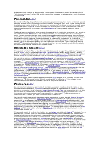 Row ling explicó que la imagen de Harry vino a ella cuando imaginó al personaje por primera vez, viéndolo como un
"niño flaco, con pelo negro y gafitas".4
Ella también mencionó que piensa que los anteojos de Harry son la clave de su
vulnerabilidad.30
Personalidad[editar]
De acuerdo con Row ling, Harry es fuertemente guiado por su propia conciencia, y tiene un gran sentido de lo que está
bien y mal. Altener "acceso muylimitado a adultos de confianza", Row ling dijo, Harry "se ve forzado, para alguien tan
joven, a tomar sus propias decisiones."Él "comete errores repetidamente", admitió ella, pero al final, él hace lo que su
conciencia le dice que haga.10
De acuerdo con Row ling, una de las escenas cruciales de Harry fue en el cuarto libro,
cuando protege el cuerpo de su compañero muerto Cedric Diggory de Voldemort, ya que muestra su valentía y
altruismo.12
Row ling dijo que entre los defectos delpersonaje de Harry están la ira y la impulsividad; sin embargo, Harry también es
naturalmente honorable.1931
"Él no es un niño cruel. Es competitivo, yes un luchador. Él no sólo se recuesta yse
abusa. Pero él sí tiene integridad nata, lo que lo hace un héroe para mí. Es un muchacho normal, pero con aquellas
cualidades que la mayoría de nosotros realmente admiramos."32
En su mayoría, Harry muestra humildad y modestia, a
veces menospreciando sus logros; aunque usa una letanía de sus aventuras como ejemplos de su madurez al
comienzo del quinto libro.n. 5
Sin embargo, estos mismos logros son luego empleados para explicar por qué el debía
liderar el Ejército de Dumbledore, momento en el que él afirma que sólo tuvo suerte, y niega que lo hagan digno de
autoridad.n. 64
Después del séptimo libro, Row ling comentó que Harry tiene una fuerza de carácter definitiva, la cualni
siquiera Voldemort posee: la aceptación de la inevitable muerte.
Habilidades mágicas[editar]
A lo largo de la serie, Harry Potter es descrito como un talentoso aprendiz de mago. Tiene un talento particular para el
vuelo en escoba, lo que se manifiesta en HarryPotter y la piedra filosofal la primera vez que lo intenta, y le da un
puesto en el equipo de Quidditch un año antes de la edad mínima normal para unirse.n. 65
Él se convierte en capitán en
su sexto año.n. 16
En su cuarto año, Harry es capaz de confrontar a un colacuerno húngaro sobre su escoba.n. 66
Harry también es talentoso en Defensa contra las Artes Oscuras, en lo que se hace experto debido a sus repetidos
encuentros con Voldemort y varios monstruos. En su tercer año, Harry logra realizar un encantamiento Patronus muy
avanzado,n. 67n.20
y para su quinto año se hace tan talentoso en la asignatura que es capaz de enseñarle a sus
compañeros en el Ejército de Dumbledore, algunos incluso mayores que él, a defenderse contra las ArtesOscuras.n. 17
A fin de ese año, él obtiene siete MHB: un ‘Extraordinario’ —en Defensa contra las Artes Oscuras, algo que ni siquiera
Hermione logra—, cinco ‘Supera las expectativas’ —en Cuidado de Criaturas
Mágicas, Encantamientos, Herbología, Pociones y Transformaciones— y un ‘Aceptable’ —en Astronomía—. Las dos
asignaturas restantes, Historia de la Magia y Adivinación, las reprueba con ‘Desastroso’e ‘Insatisfactorio’,
respectivamente.n. 68
Él es un habilidoso duelista, el único de los seis miembros del Ejército de Dumbledore que no es
herido ni incapacitado durante la batalla con los mortífagos en el Departamento de Misterios en HarryPotter y la Orden
del Fénix.n. 41
Él también repele a varios mortífagos durante su vuelo a la Madriguera al comienzo de HarryPotter y las
Reliquias de la Muerte.n. 69
Harry también tiene la extraña habilidad de hablar y entender el pársel, el idioma de las serpientes, asociado con la
magia oscura.n. 30
Élobtiene esta habilidad debido a que alberga una parte del alma de Voldemort, y pierde esta
capacidad después de la muerte de Voldemort al finalde las Reliquias de la Muerte.19
Posesiones[editar]
Los padres de Harry le dejaron un gran montón de oro mágico, usado como moneda en el mundo mágico, en una
bóveda en el banco de los magos, Gringotts.n. 21
Después de la muerte de Sirius más tarde en la serie,n. 41
todas sus
posesiones son pasadas a Harry, incluyendo el número doce de Grimmauld Place, y la vasta cantidad de oro de Sirius
fue transferida a la cuenta de Harry en Gringotts.n. 6
Row ling notó que "el dinero de Harryen realidad nunca es tan
importante en los libros, excepto que puede comprar su uniforme yotras cosas".33
También es usado como un
contraste con Ron y su familia, que deben ser cuidadosos con su limitado oro.
Harry también hereda indirectamente dos de las preciadas posesiones de su padre. Una es el Mapa del Merodeador,
recibido de sus dueños provisionales Fred y George Weasley,n. 70
que dota a Harry de amplio conocimiento de las
instalaciones, los terrenos y los ocupantes de Hogw arts. La otra es la capa de invisibilidad de su padre, dada a él por
Dumbledore,n. 28
que finalmente prueba que Harry es descendiente de Ignotus Peverell. Harry usa estas herramientas
tanto como ayuda en las excursiones en la escuela como para proteger a sus seres queridos; la capa de invisibilidad,
en particular, puede esconder a dos personas adultas. Si tres personas adultas se esconden bajo la capa, sus pies
serán visibles.n. 16
Cuando Harry alcanza la mayoría de edad a los diecisiete años, la señora Weasley le regala un reloj
de bolsillo que había pertenecido a su hermano Fabian Prew ett, como es tradicionaldarle a un muchacho un reloj
cuando cumple diecisiete.n. 71
A lo largo de la mayoría de los libros, Harry también tiene una lechuza mascota llamada Hedw ig,n. 21
usada para llevar y
traer mensajes y paquetes. Hedw ig es asesinada en el séptimo libro,n. 69
sobre lo que Row ling dice: "La pérdida de
Hedwig representó una pérdida de inocencia yseguridad. Ella fue casicomo un peluche para Harrypor momentos.
Que Voldemort la mate marcó el fin de su niñez. Lo lamento... ¡Sé que esa muerte perturbó a MUCHA gente!"19
Como
jugador de Quidditch, Harry ha poseído dos escobas de alta calidad. La primera, una Nimbus 2000, la adquiere de
la profesora McGonagalln. 72
cuando se une al equipo de Quidditch de Gryffindor, a pesar de ser un estudiante de primer
año.n. 65
Esta escoba es destruida por el sauce boxeador durante un partido en el tercer año de Harry.n. 73
Es
remplazada por una Saeta de Fuego, una escoba aún más rápida —y cara—, comprada por Sirius para Harry; sin
embargo, ya que se cree que Black trataba de matar a Harry en ese momento, la escoba es sometida a rigurosas
inspecciones de seguridad antes de que a Harry se le permita usarla.n. 74
Harry la usa a lo largo de todo el resto de la
serie, hasta que ella, junto con Hedw ig, se pierden durante el escape de Privet Drive de julio en el último libro.n. 69
 