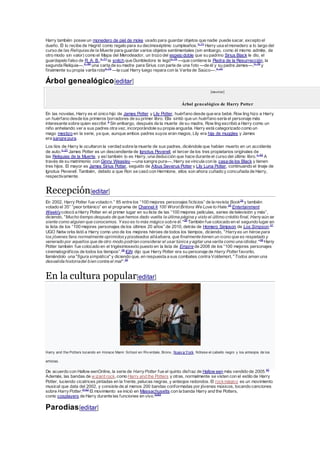 Harry también posee un monedero de piel de moke usado para guardar objetos que nadie puede sacar, excepto el
dueño. Él lo recibe de Hagrid como regalo para su decimoséptimo cumpleaños.n. 71
Harry usa elmonedero a lo largo del
curso de las Reliquiasde la Muerte para guardar varios objetos sentimentales (sin embargo, como él mismo admite, de
otro modo sin valor) como el Mapa del Merodeador, un trozo del espejo doble que su padrino Sirius Black le dio, el
guardapelo falso de R. A. B.,n. 71
la snitch que Dumbledore le legón. 75
—que contiene la Piedra de la Resurrección, la
segunda Reliquia—,n. 60
una carta de su madre para Sirius con parte de una foto —de él y su padre James—,n. 76
y
finalmente su propia varita rotan. 75
—la cual Harry luego repara con la Varita de Saúco—.n. 23
Árbol genealógico[editar]
[mostrar]
Árbol genealógico de Harry Potter
En las novelas, Harry es el único hijo de James Potter y Lily Potter, huérfano desde que era bebé. Row ling hizo a Harry
un huérfano desde los primeros borradores de su primer libro. Ella sintió que un huérfano sería el personaje más
interesante sobre quien escribir.5
Sin embargo, después de la muerte de su madre, Row ling escribió a Harry como un
niño anhelando ver a sus padres otra vez, incorporándole su propia angustia. Harry está categorizado como un
mago mestizo en la serie, ya que, aunque ambos padres suyos eran magos, Lily era hija de muggles y James
era sangre pura.
Los tíos de Harry le ocultaron la verdad sobre la muerte de sus padres, diciéndole que habían muerto en un accidente
de auto.n. 27
James Potter es un descendiente de Ignotus Peverell, el tercer de los tres propietarios originales de
las Reliquias de la Muerte, y así también lo es Harry, una deducción que hace durante el curso del último libro.n. 62
A
través de su matrimonio con Ginny Weasley —una sangre pura—, Harry se vincula con la casa de los Black y tienen
tres hijos. El mayor es James Sirius Potter, seguido de Albus Severus Potter y Lily Luna Potter, continuando el linaje de
Ignotus Peverell. También, debido a que Ron se casó con Hermione, ellos son ahora cuñado y concuñada de Harry,
respectivamente.
Recepción[editar]
En 2002, Harry Potter fue votado n.° 85 entre los “100 mejores personajes ficticios” de la revista Book34
y también
votado el 35° “peor británico” en el programa de Channel 4 100 Worst Britons We Love to Hate.35
Entertainment
Weeklycolocó a Harry Potter en el primer lugar en su lista de las “100 mejores películas, series de televisión y más”,
diciendo, "Mucho tiempo después de que hemos dado vuelta la última página y visto el último crédito final, Harryaún se
siente como alguien que conocemos. Y eso es lo más mágico sobre él."36
También fue colocado en el segundo lugar en
la lista de los “100 mejores personajes de los últimos 20 años” de 2010, detrás de Homero Simpson de Los Simpson.37
UGO Netw orks listó a Harry como uno de los mejores héroes de todos los tiempos, diciendo, "Harryes un héroe para
los jóvenes fans normalmente oprimidosypisoteados alláafuera, que finalmente tienen un icono que es respetado y
venerado por aquellos que de otro modo podrían considerar el usar túnica yagitar una varita como una idiotez."38
Harry
Potter también fue colocado en el trigésimosexto puesto en la lista de Empire de 2008 de los “100 mejores personajes
cinematográficos de todos los tiempos”.28
IGN dijo que Harry Potter era su personaje de Harry Potter favorito,
llamándolo una "figura simpática" y diciendo que, en respuesta a sus combates contra Voldemort, "Todos aman una
desvalida historiadel bien contra el mal".39
En la cultura popular[editar]
Harry and the Potters tocando en Horace Mann School en Riv erdale, Bronx, Nuev a York. Nótese el cabello negro y los anteojos de los
artistas.
De acuerdo con Hallow eenOnline, la serie de HarryPotter fue el quinto disfraz de Hallow een más vendido de 2005.40
Además, las bandas de w izard rock, como Harry and the Potters y otras, normalmente se visten con el estilo de Harry
Potter, luciendo cicatrices pintadas en la frente, pelucas negras, y anteojos redondos. El rockmágico es un movimiento
musical que data del 2002, y consiste de al menos 200 bandas conformadas por jóvenes músicos, tocando canciones
sobre HarryPotter.4142
El movimiento se inició en Massachusetts con la banda Harry and the Potters,
como cosplayers de Harry durante las funciones en vivo.4344
Parodias[editar]
 