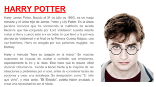 HARRY POTTER
Harry James Potter. Nacido el 31 de julio de 1980), es un mago
mestizo y el único hijo de James Potter y Lily Potter. Es la única
persona conocida que ha sobrevivido la maldición de Avada
Kedavra que fue conjurada por Lord Voldemort cuando intentó
matar a Harry cuando este era un bebé, lo que llevó a la primera
derrota de Voldemort y el final de la Primera Guerra Mágica, una
vez huérfano, Harry es acogido por sus parientes muggles, los
Dursley.​
Harry a menudo "lleva su corazón en la mano." En muchas
ocasiones es incapaz de ocultar o controlar sus emociones,
especialmente la ira y la rabia. Esto hace que le resulte difícil
dominar Oclumancia. Tiende a hacer frente a la mayoría de las
situaciones y problemas por sí solo, antes de considerar todas las
opciones y crear una estrategia. Su designación como "El niño
que vivió", y más tarde, "El Elegido", podría haber ayudado a
crear una necesidad de ser el héroe. ​
 