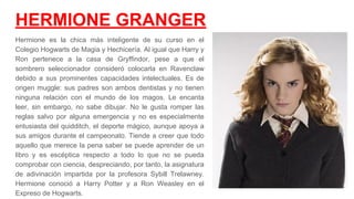 HERMIONE GRANGER
Hermione es la chica más inteligente de su curso en el
Colegio Hogwarts de Magia y Hechicería. Al igual que Harry y
Ron pertenece a la casa de Gryffindor, pese a que el
sombrero seleccionador consideró colocarla en Ravenclaw
debido a sus prominentes capacidades intelectuales. Es de
origen muggle: sus padres son ambos dentistas y no tienen
ninguna relación con el mundo de los magos. Le encanta
leer, sin embargo, no sabe dibujar. No le gusta romper las
reglas salvo por alguna emergencia y no es especialmente
entusiasta del quidditch, el deporte mágico, aunque apoya a
sus amigos durante el campeonato. Tiende a creer que todo
aquello que merece la pena saber se puede aprender de un
libro y es escéptica respecto a todo lo que no se pueda
comprobar con ciencia, despreciando, por tanto, la asignatura
de adivinación impartida por la profesora Sybill Trelawney.
Hermione conoció a Harry Potter y a Ron Weasley en el
Expreso de Hogwarts.​
 