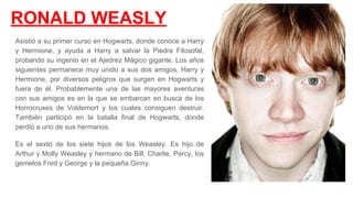 RONALD WEASLY
Asistió a su primer curso en Hogwarts, donde conoce a Harry
y Hermione, y ayuda a Harry a salvar la Piedra Filosofal,
probando su ingenio en el Ajedrez Mágico gigante. Los años
siguientes permanece muy unido a sus dos amigos, Harry y
Hermione, por diversos peligros que surgen en Hogwarts y
fuera de él. Probablemente una de las mayores aventuras
con sus amigos es en la que se embarcan en busca de los
Horrocruxes de Voldemort y los cuales consiguen destruir.
También participó en la batalla final de Hogwarts, donde
perdió a uno de sus hermanos.​
Es el sexto de los siete hijos de los Weasley. Es hijo de
Arthur y Molly Weasley y hermano de Bill, Charlie, Percy, los
gemelos Fred y George y la pequeña Ginny.​
 