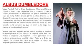 ALBUS DUMBLEDORE
Albus Percival Wulfric Brian Dumbledore (Moho-en-el-Páramo,
Inglaterra, Reino Unido, verano de 1881 - † Colegio Hogwarts,
Escocia, Reino Unido, 30 de junio de 1997) es un personaje de la
saga de Harry Potter, creado por la escritora británica J. K.
Rowling.​El personaje, presentado como el mago más poderoso de
toda la saga y comparable a antagonistas tales como Grindelwald
o Lord Voldemort, es también el más moral de todos: su lema
consiste en la afirmación de que «el amor es la magia más
importante y poderosa del mundo».​
Aunque parece un anciano paternal, sabio y protector, en realidad
el personaje tiene un plan ideado a lo largo de veinte años para
destruir al tenebroso Lord Voldemort —ambos personajes tienen
un breve enfrentamiento en el libro Harry Potter y la Orden del
Fénix—. Es, durante gran parte de la historia, el director de
Hogwarts y el creador de la Orden del Fénix.
 