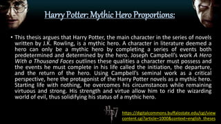 Harry Potter: Mythic Hero Proportions:
• This thesis argues that Harry Potter, the main character in the series of novels
written by J.K. Rowling, is a mythic hero. A character in literature deemed a
hero can only be a mythic hero by completing a series of events both
predetermined and determined by the hero. Joseph Campbell’s work A Hero
With a Thousand Faces outlines these qualities a character must possess and
the events he must complete in his life called the initiation, the departure,
and the return of the hero. Using Campbell’s seminal work as a critical
perspective, here the protagonist of the Harry Potter novels as a mythic hero.
Starting life with nothing, he overcomes his circumstances while remaining
virtuous and strong. His strength and virtue allow him to rid the wizarding
world of evil, thus solidifying his status of a mythic hero.
https://digitalcommons.buffalostate.edu/cgi/view
content.cgi?article=1000&context=english_theses
 