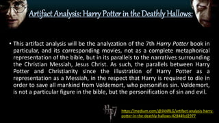 Artifact Analysis: Harry Potter in the Deathly Hallows:
• This artifact analysis will be the analyzation of the 7th Harry Potter book in
particular, and its corresponding movies, not as a complete metaphorical
representation of the bible, but in its parallels to the narratives surrounding
the Christian Messiah, Jesus Christ. As such, the parallels between Harry
Potter and Christianity since the illustration of Harry Potter as a
representation as a Messiah, in the respect that Harry is required to die in
order to save all mankind from Voldemort, who personifies sin. Voldemort,
is not a particular figure in the bible, but the personification of sin and evil.
https://medium.com/@JANRLG/artifact-analysis-harry-
potter-in-the-deathly-hallows-42844fcd2977
 