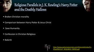Religious Parallels in J. K. Rowling’s Harry Potter
and the Deathly Hallows
 Broken Christian morality
 Comparison between Harry Potter & Jesus Christ
 Save Humanity
 Confession in Christian Religious
 Rebirth
http://www.epitomejournals.com/VolumeArticles/Fu
llTextPDF/127_RESEARCH_PAPER.pdf
 