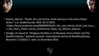 • Saxena, Manasi. "Death, the Last Enemy: Grief and Loss in the Harry Potter
Series." n.d. academia.edu. Web. 03 12 2019.
<https://www.academia.edu/8408384/Death_the_Last_Enemy_Grief_and_Loss_i
n_the_Harry_Potter_Series_Conference_Paper_by_Manasi_Saxena>.
• Shedge, Dr Vasant R. "Religious Parallels in J.K Rowling's Harry Potter and The
Deathly Hallows." Epitome Journals- International Journal of Multidisciplinary
Research 2.7 (2016): 5. web. 11 December 2019.
 