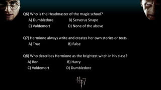 Q6) Who is the Headmaster of the magic school?
A) Dumbledore B) Serverus Snape
C) Voldemort D) None of the above
Q7) Hermione always write and creates her own stories or texts .
A) True B) False
Q8) Who describes Hermione as the brightest witch in his class?
A) Ron B) Harry
C) Voldemort D) Dumbledore
 