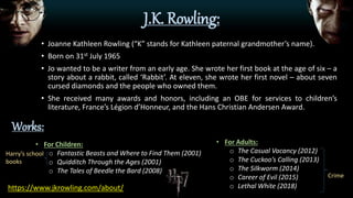 J.K. Rowling:
• Joanne Kathleen Rowling (“K” stands for Kathleen paternal grandmother’s name).
• Born on 31st July 1965
• Jo wanted to be a writer from an early age. She wrote her first book at the age of six – a
story about a rabbit, called ‘Rabbit’. At eleven, she wrote her first novel – about seven
cursed diamonds and the people who owned them.
• She received many awards and honors, including an OBE for services to children’s
literature, France’s Légion d’Honneur, and the Hans Christian Andersen Award.
• For Children:
o Fantastic Beasts and Where to Find Them (2001)
o Quidditch Through the Ages (2001)
o The Tales of Beedle the Bard (2008)
Harry’s school
books
Works:
• For Adults:
o The Casual Vacancy (2012)
o The Cuckoo’s Calling (2013)
o The Silkworm (2014)
o Career of Evil (2015)
o Lethal White (2018)https://www.jkrowling.com/about/
Crime
 