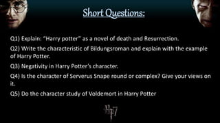 Short Questions:
Q1) Explain: “Harry potter” as a novel of death and Resurrection.
Q2) Write the characteristic of Bildungsroman and explain with the example
of Harry Potter.
Q3) Negativity in Harry Potter’s character.
Q4) Is the character of Serverus Snape round or complex? Give your views on
it.
Q5) Do the character study of Voldemort in Harry Potter
 