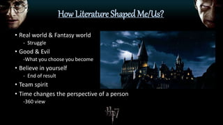 How Literature Shaped Me/Us?
• Real world & Fantasy world
- Struggle
• Good & Evil
-What you choose you become
• Believe in yourself
- End of result
• Team spirit
• Time changes the perspective of a person
-360 view
 