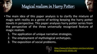 Magical realism in Harry Potter:
• The main idea of this paper analysis is to clarify the mixture of
magic with reality as a genre of writing keeping the harry potter
novels in perspective. This paper analyses harry potter series from
the perspective of the three universally recognized feature of
magic realism.
1. The application of unique narrative strategies.
2. The employment of mythological archetypes.
3. The exposition of social problems.
https://www.johnfoundation.com/journals/spar
kling/sijmrsv2i2-2019/s-14/
 