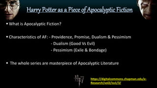 Harry Potter as a Piece of Apocalyptic Fiction
 What is Apocalyptic Fiction?
 Characteristics of AF: - Providence, Promise, Dualism & Pessimism
- Dualism (Good Vs Evil)
- Pessimism (Exile & Bondage)
 The whole series are masterpiece of Apocalyptic Literature
https://digitalcommons.chapman.edu/e-
Research/vol2/iss1/3/
 