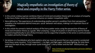 Magically empathetic: an investigation of theory of
mind and empathy in the Harry Potter series.
• In this article Lindsey Layman combines theory of mind and simulation theory with an analysis of empathy
in the Harry Potter series has a positive influence on readers 'empathetic skills.'
• Here defined as "the experience of understanding another person's condition from their perspective,"
empathy is he motivation behind many pro- social behavior and values, making it an important focus of
investigation.
• In this article he connect a textual analysis of the harry potter series using the perspective of theory of
mind and simulation theory as a guide. After analyzing a range of situation in which harry and his friends
respond empathetically to acts of discrimination and he argue that empathy in the series is communicated
to readers primarily through Harry.
• He believe it is Dumbledore who best explains what we must do assure that our own society is protected
from these same injustice: "It [is] important [...] to fight, and fight again, and keep fighting, for only them
could evil be kept at bay, through never quite eradicated" ( Harry Potter and the Half - Blood prince, pp.
644- 645).
https://scholar.utc.edu/cgi/viewcontent.cgi?article=1087&con
text=honors-theses
 