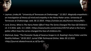• Layman, Lindey M. "University of Tennessee at Chattanooga." 12 2017. Magically empathetic :
an investigation of theory of mind and empathy in the Harry Potter series. University of
Tennessee at Chattanooga. web. 06 12 2019. <https://scholar.utc.edu/honors-theses/84/>.
• Lord, Emma. What Is The Harry Potter Effect? How The Series Changed The Face Of Children's
Lit. 3 3 2016. web. 11 1 2020. <https://www.bustle.com/articles/145714-what-is-the-harry-
potter-effect-how-the-series-changed-the-face-of-childrens-lit>.
• Mahmud, Asep. "The Character Study of Severus Snape in J.K. Rowling's Harry Potter and the
Deathly Hallows." 20 03 2017. Jurnal STBA Technocrat Online. Web. 09 12 2019.
<http://journal.stbatechnocrat.ac.id/?p=62>.
 