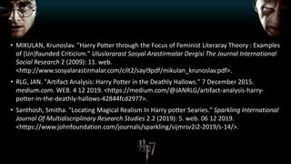 • MIKULAN, Krunoslav. "Harry Potter through the Focus of Feminist Literaray Theory : Examples
of (Un)founded Criticism." Uluslararast Sosyal Arastirmalar Dergisi The Journal International
Social Research 2 (2009): 11. web.
<http://www.sosyalarastirmalar.com/cilt2/sayi9pdf/mikulan_krunoslav.pdf>.
• RLG, JAN. "Artifact Analysis: Harry Potter in the Deathly Hallows." 7 December 2015.
medium.com. WEB. 4 12 2019. <https://medium.com/@JANRLG/artifact-analysis-harry-
potter-in-the-deathly-hallows-42844fcd2977>.
• Santhosh, Smitha. "Locating Magical Realism In Harry potter Searies." Sparkling International
Journal Of Multidiscriplinary Research Studies 2.2 (2019): 5. web. 06 12 2019.
<https://www.johnfoundation.com/journals/sparkling/sijmrsv2i2-2019/s-14/>.
 