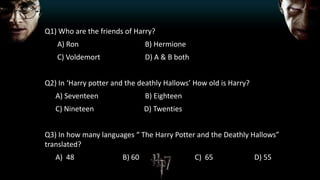 Q1) Who are the friends of Harry?
A) Ron B) Hermione
C) Voldemort D) A & B both
Q2) In ‘Harry potter and the deathly Hallows’ How old is Harry?
A) Seventeen B) Eighteen
C) Nineteen D) Twenties
Q3) In how many languages “ The Harry Potter and the Deathly Hallows”
translated?
A) 48 B) 60 C) 65 D) 55
 