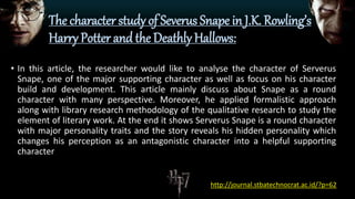 The character study of Severus Snape in J.K. Rowling’s
Harry Potter and the Deathly Hallows:
• In this article, the researcher would like to analyse the character of Serverus
Snape, one of the major supporting character as well as focus on his character
build and development. This article mainly discuss about Snape as a round
character with many perspective. Moreover, he applied formalistic approach
along with library research methodology of the qualitative research to study the
element of literary work. At the end it shows Serverus Snape is a round character
with major personality traits and the story reveals his hidden personality which
changes his perception as an antagonistic character into a helpful supporting
character
http://journal.stbatechnocrat.ac.id/?p=62
 
