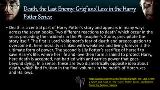 Death, the Last Enemy: Grief and Loss in the Harry
Potter Series:
• Death is a central part of Harry Potter’s story and appears in many ways
across the seven books. Two different reactions to death’ which occur in the
years preceding the incidents in the Philosopher’s Stone, precipitate the
story itself. The first is Lord Voldemort’s fear of death and preoccupation to
overcome it, here morality is linked with weakness and living forever is the
ultimate form of power. The second is Lily Potter’s sacrifice of herself to
save Harry’s life, where her life and love then form a shield to protect Harry,
here death is accepted, not battled with and carries power that goes
beyond dying. In a sense, these are two diametrically opposite idea about
death, which find fruition in the final volumes in the motifs of Horcruxes
and Hallows.
https://www.academia.edu/8408384/Death_the_Last_Enem
y_Grief_and_Loss_in_the_Harry_Potter_Series_Conference_
Paper_by_Manasi_Saxena
 