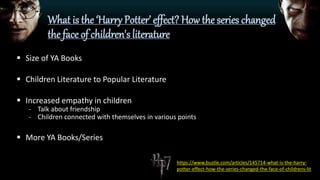 What is the ‘Harry Potter’ effect? How the series changed
the face of children's literature
 Size of YA Books
 Children Literature to Popular Literature
 Increased empathy in children
- Talk about friendship
- Children connected with themselves in various points
 More YA Books/Series
https://www.bustle.com/articles/145714-what-is-the-harry-
potter-effect-how-the-series-changed-the-face-of-childrens-lit
 